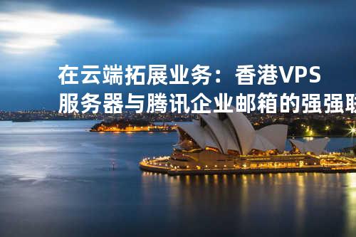 在云端拓展业务：香港VPS服务器与腾讯企业邮箱的强强联合